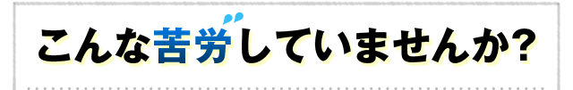 こんな苦労していませんか?