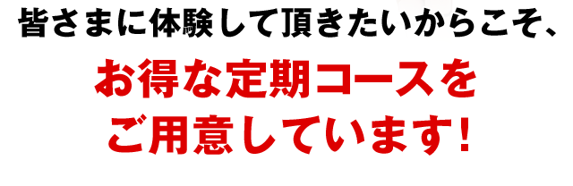 皆さまに体験して頂きたいからこそ、お得な定期コースをご用意しています!
