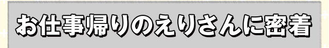 お仕事帰りのえりさんに密着