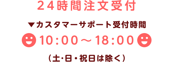 24時間注文受付　▼カスタマーサポート受付時間　10:00～18:00　（土･日・祝日は除く）