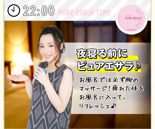 [22:00] 夜寝る前に ピュアエサラ♪ お風呂では必ず脚の マッサージ！疲れた体を お風呂に入って、 リフレッシュ♪