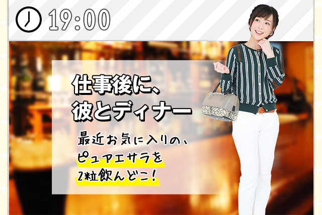 [19:00] 仕事後に、彼とディナー最近お気に入りの、ピュアエサラを2粒飲んどこ！