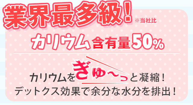 業界最多級！ ※当社比 カリウム含有量50％ カリウムをぎゅ～っと凝縮！ あなたのスッキリな毎日を応援！