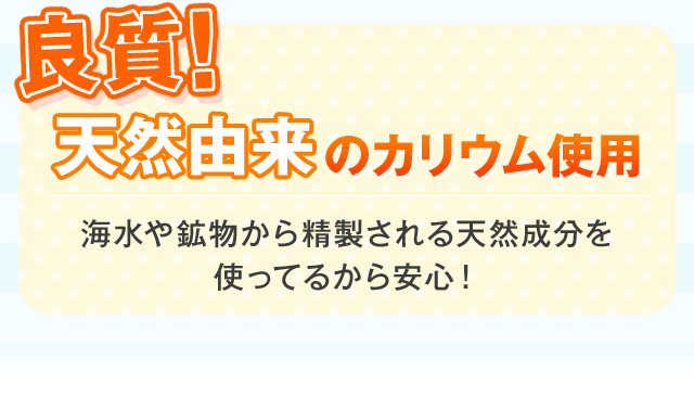 良質! 天然由来 のカリウム使用 海水や鉱物から精製される天然成分を 使ってるから安心！