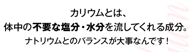 カリウムとは、体中の不要な塩分・水分を流してくれる成分。ナトリウムとのバランスが大事なんです！