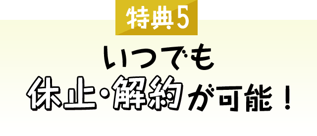 [特典5]いつでも休止・解約が可能！