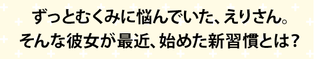 毎日スッキリ気分で過ごしたい、えりさん。 そんな彼女が最近、始めた新習慣とは？