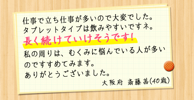 仕事で立ち仕事が多いので大変でした。タブレットタイプは飲みやすいですネ。長く続けていけそうです！私の周りも同じように悩んでいる人が多いのですすめてみます。ありがとうございました。