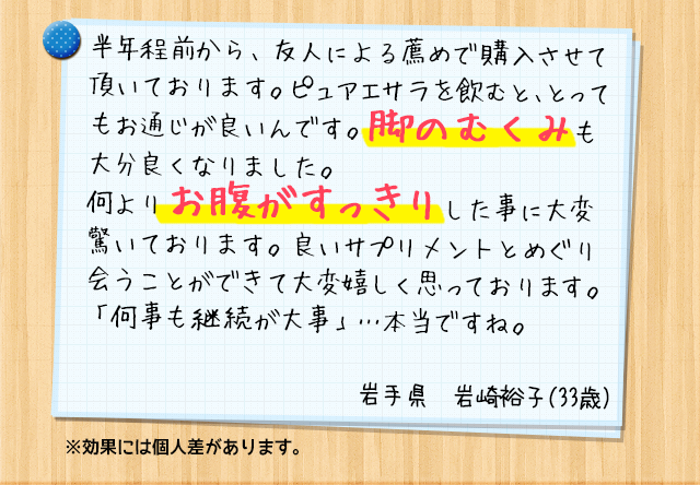 半年程前から、友人による薦めで購入させて頂いております。ピュアエサラを飲むと、スッキリな毎日を過ごせるんです。良いサプリメントとめぐり会うことができて大変嬉しく思っております。「何事も継続が大事」…本当ですね。美しさに磨きをかけるよう頑張りたいと思います。