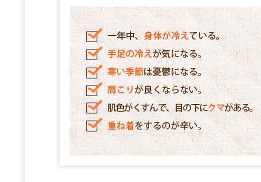 一年中、身体が冷えている,手足の冷えが気になる,寒い季節は憂鬱になる,肩こりが良くならない,肌色がくすんで、目の下にクマがある,重ね着をするのが辛い