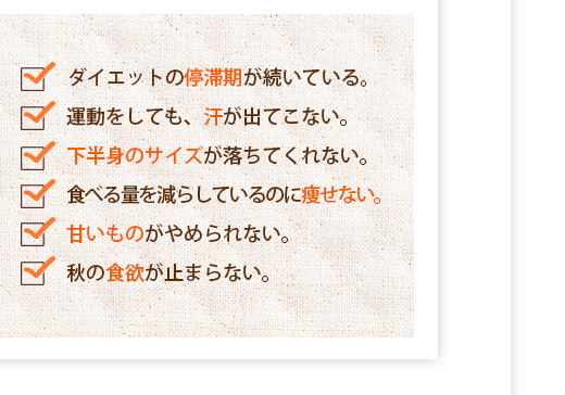 ダイエットの停滞期が続いている,運動をしても、汗が出てこない,下半身のサイズが落ちてくれない,食べる量を減らしているのに痩せない,甘いものがやめられない,秋の食欲が止まらない