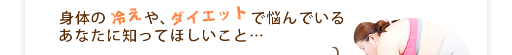 身体の冷えや、ダイエットで悩んでいるあなたに知って欲しいこと…