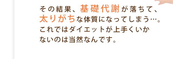 その結果、基礎代謝が落ちて、太りがちな体質になってしまう…。これではダイエットが上手くいかないのは当然なんです。