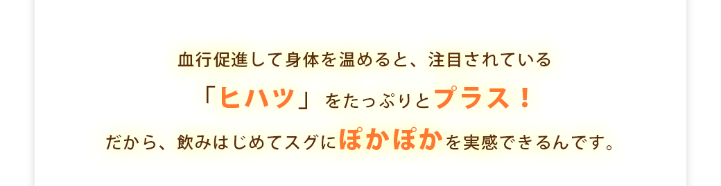 血行促進して身体を温めると、注目されている「ヒハツ」をたっぷりとプラス！だから、飲みはじめてスグにぽかぽかを実感できるんです。