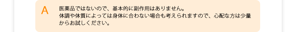 医薬品ではないので、基本的に副作用はありません。体調や体質によっては合わない場合も考えられますので、心配な方は少量からお試しください